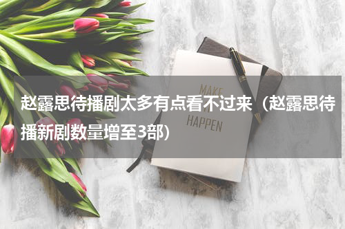赵露思待播剧太多有点看不过来（赵露思待播新剧数量增至3部）