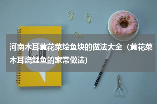 河南木耳黄花菜烩鱼块的做法大全（黄花菜木耳烧鲤鱼的家常做法）