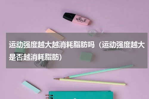 运动强度越大越消耗脂肪吗（运动强度越大是否越消耗脂肪）