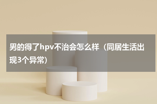 男的得了hpv不治会怎么样（同居生活出现3个异常）