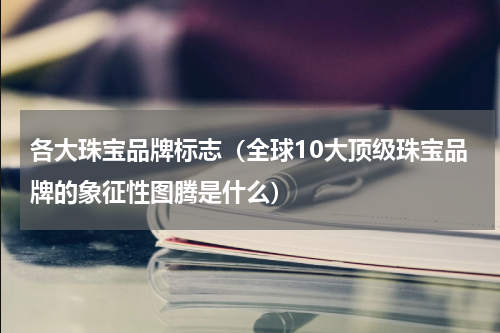 各大珠宝品牌标志（全球10大顶级珠宝品牌的象征性图腾是什么）