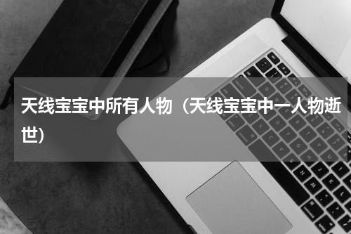 天线宝宝中所有人物（天线宝宝中一人物逝世）