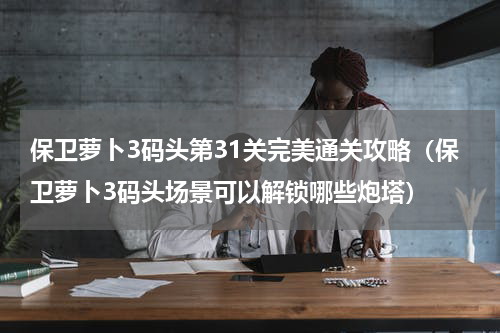 保卫萝卜3码头第31关完美通关攻略（保卫萝卜3码头场景可以解锁哪些炮塔）
