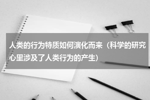 人类的行为特质如何演化而来（科学的研究心里涉及了人类行为的产生）