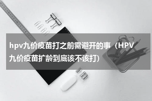 hpv九价疫苗打之前需避开的事（HPV九价疫苗扩龄到底该不该打）