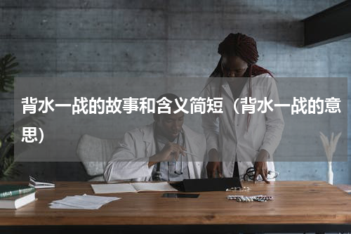 背水一战的故事和含义简短（背水一战的意思）
