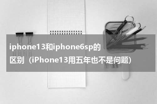 iphone13和iphone6sp的区别（iPhone13用五年也不是问题）