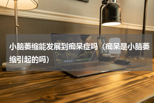 小脑萎缩能发展到痴呆症吗（痴呆是小脑萎缩引起的吗）