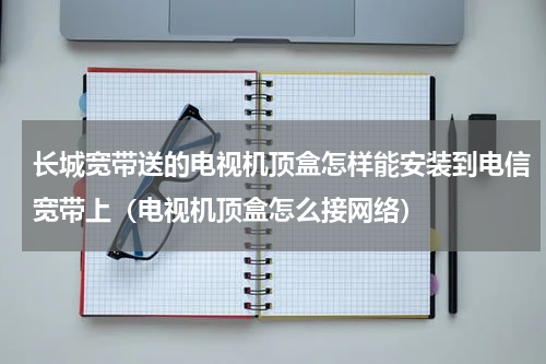 长城宽带送的电视机顶盒怎样能安装到电信宽带上（电视机顶盒怎么接网络）