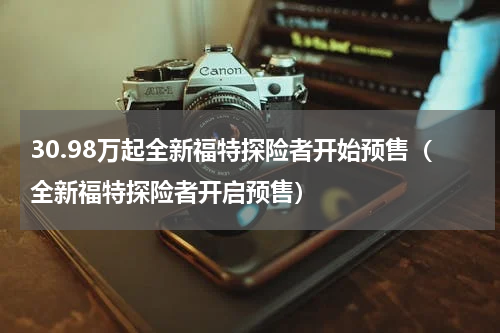 30.98万起全新福特探险者开始预售（全新福特探险者开启预售）