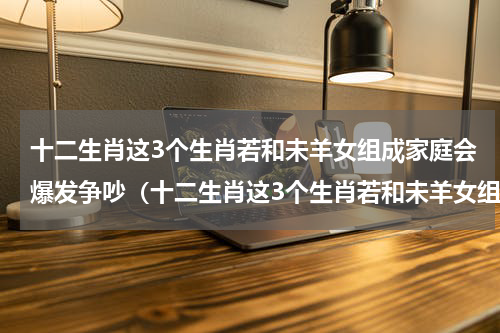十二生肖这3个生肖若和未羊女组成家庭会爆发争吵（十二生肖这3个生肖若和未羊女组成家庭会爆发争吵）