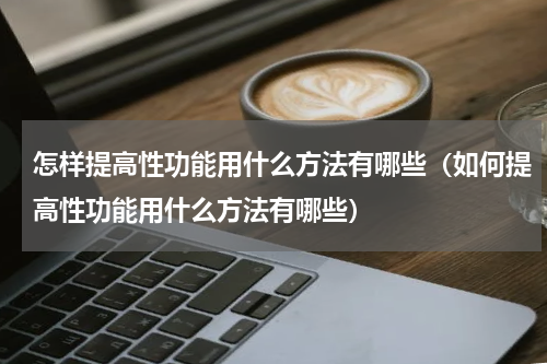 怎样提高性功能用什么方法有哪些（如何提高性功能用什么方法有哪些）