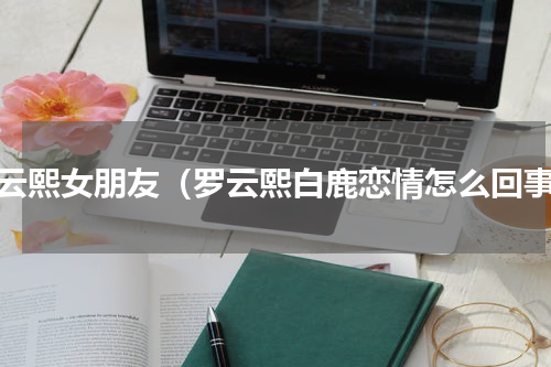 罗云熙女朋友（罗云熙白鹿恋情怎么回事）