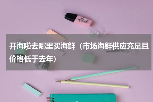 开海啦去哪里买海鲜（市场海鲜供应充足且价格低于去年）