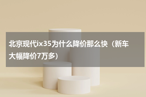北京现代ix35为什么降价那么快（新车大幅降价7万多）