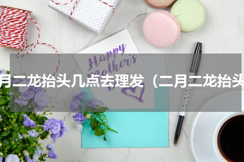 二月二龙抬头几点去理发（二月二龙抬头）