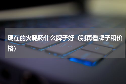 现在的火腿肠什么牌子好（别再看牌子和价格）