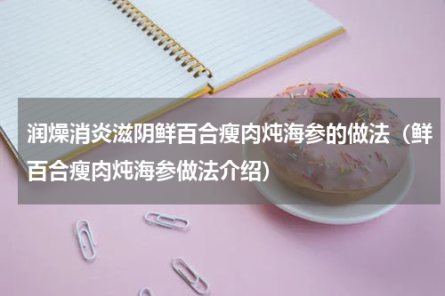 润燥消炎滋阴鲜百合瘦肉炖海参的做法（鲜百合瘦肉炖海参做法介绍）
