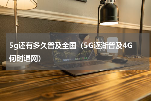 5g还有多久普及全国（5G逐渐普及4G何时退网）