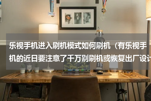 乐视手机进入刷机模式如何刷机（有乐视手机的近日要注意了千万别刷机或恢复出厂设计）