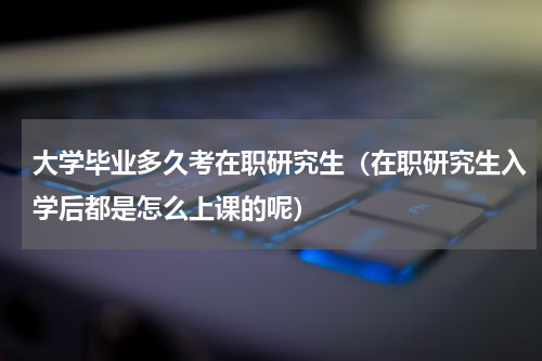 大学毕业多久考在职研究生（在职研究生入学后都是怎么上课的呢）