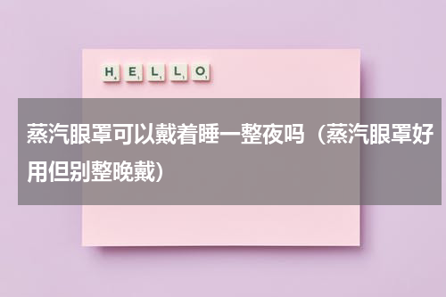 蒸汽眼罩可以戴着睡一整夜吗（蒸汽眼罩好用但别整晚戴）