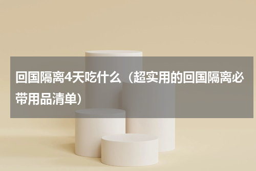 回国隔离4天吃什么（超实用的回国隔离必带用品清单）