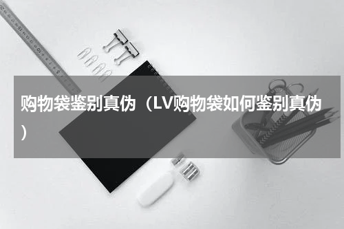 购物袋鉴别真伪（LV购物袋如何鉴别真伪）
