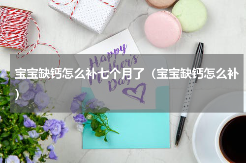 宝宝缺钙怎么补七个月了（宝宝缺钙怎么补）