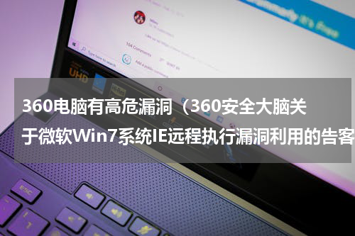 360电脑有高危漏洞（360安全大脑关于微软Win7系统IE远程执行漏洞利用的告客户书）