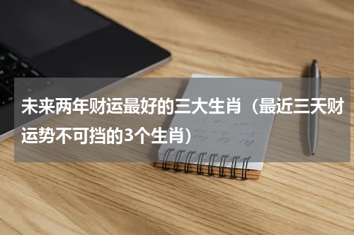 未来两年财运最好的三大生肖（最近三天财运势不可挡的3个生肖）