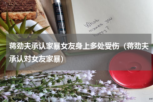 蒋劲夫承认家暴女友身上多处受伤（蒋劲夫承认对女友家暴）
