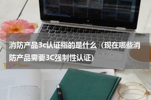 消防产品3c认证指的是什么（现在哪些消防产品需要3C强制性认证）