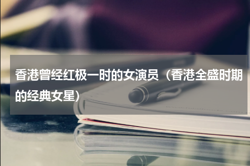 香港曾经红极一时的女演员（香港全盛时期的经典女星）