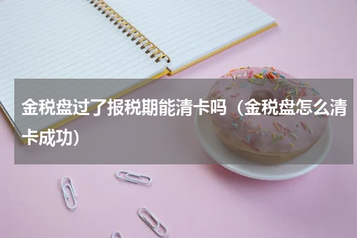 金税盘过了报税期能清卡吗（金税盘怎么清卡成功）