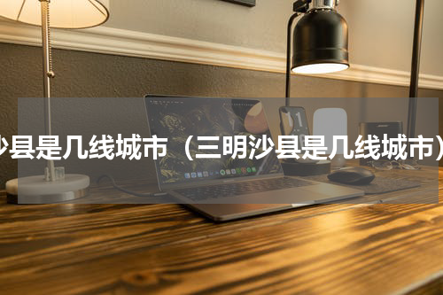 沙县是几线城市（三明沙县是几线城市）