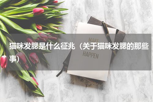 猫咪发腮是什么征兆（关于猫咪发腮的那些事）