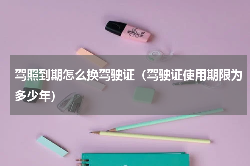 驾照到期怎么换驾驶证（驾驶证使用期限为多少年）