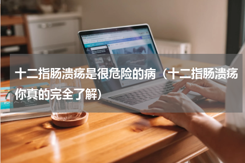 十二指肠溃疡是很危险的病（十二指肠溃疡你真的完全了解）