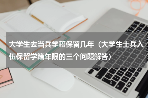 大学生去当兵学籍保留几年（大学生士兵入伍保留学籍年限的三个问题解答）