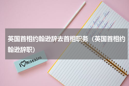 英国首相约翰逊辞去首相职务（英国首相约翰逊辞职）