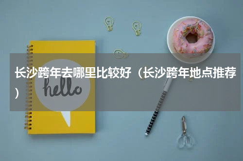 长沙跨年去哪里比较好（长沙跨年地点推荐）