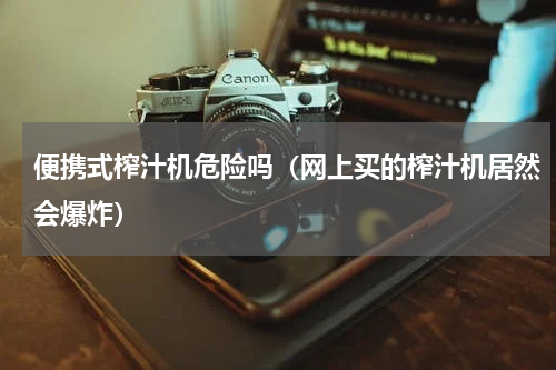 便携式榨汁机危险吗（网上买的榨汁机居然会爆炸）