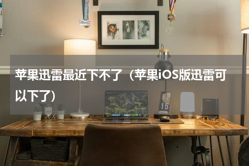 苹果迅雷最近下不了（苹果iOS版迅雷可以下了）