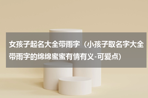 女孩子起名大全带雨字（小孩子取名字大全带雨字的绵绵蜜蜜有情有义-可爱点）