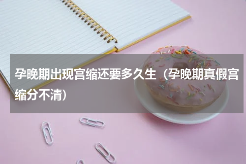 孕晚期出现宫缩还要多久生（孕晚期真假宫缩分不清）