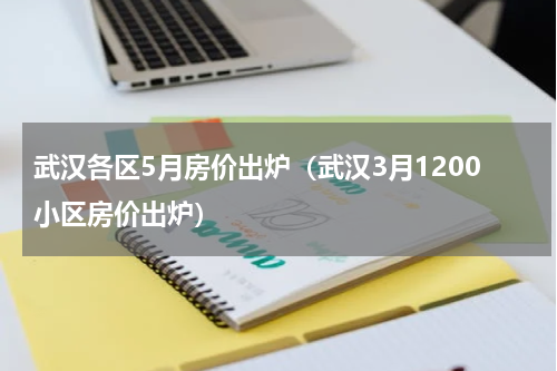 武汉各区5月房价出炉（武汉3月1200小区房价出炉）