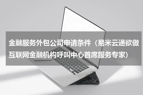 金融服务外包公司申请条件（易米云通欲做互联网金融机构呼叫中心首席服务专家）