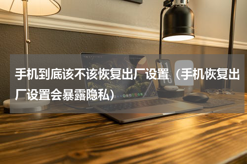 手机到底该不该恢复出厂设置（手机恢复出厂设置会暴露隐私）