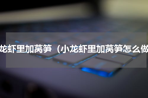 小龙虾里加莴笋（小龙虾里加莴笋怎么做）